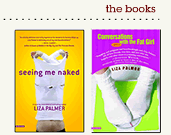 CONVERSATIONS WITH THE FAT GIRL:  "Kudos to Liza Palmer for tackling the life and loves of a 'before,' striking a breezy tone without being trivial.' - People Magazine